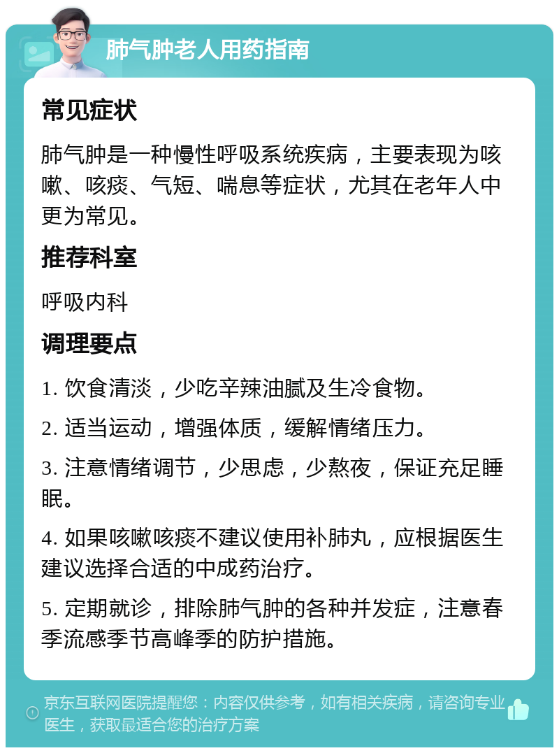 肺气肿老人用药指南 常见症状 肺气肿是一种慢性呼吸系统疾病，主要表现为咳嗽、咳痰、气短、喘息等症状，尤其在老年人中更为常见。 推荐科室 呼吸内科 调理要点 1. 饮食清淡，少吃辛辣油腻及生冷食物。 2. 适当运动，增强体质，缓解情绪压力。 3. 注意情绪调节，少思虑，少熬夜，保证充足睡眠。 4. 如果咳嗽咳痰不建议使用补肺丸，应根据医生建议选择合适的中成药治疗。 5. 定期就诊，排除肺气肿的各种并发症，注意春季流感季节高峰季的防护措施。