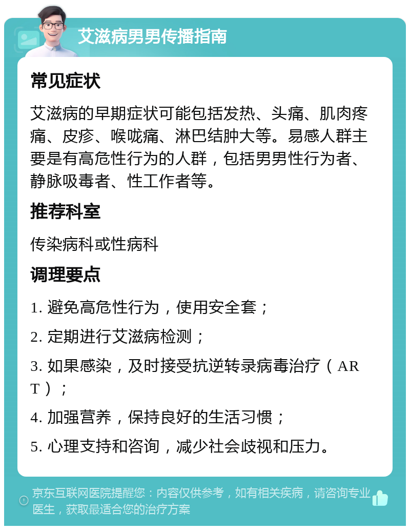 艾滋病男男传播指南 常见症状 艾滋病的早期症状可能包括发热、头痛、肌肉疼痛、皮疹、喉咙痛、淋巴结肿大等。易感人群主要是有高危性行为的人群，包括男男性行为者、静脉吸毒者、性工作者等。 推荐科室 传染病科或性病科 调理要点 1. 避免高危性行为，使用安全套； 2. 定期进行艾滋病检测； 3. 如果感染，及时接受抗逆转录病毒治疗（ART）； 4. 加强营养，保持良好的生活习惯； 5. 心理支持和咨询，减少社会歧视和压力。