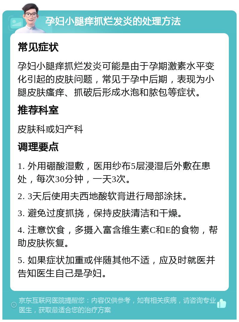 孕妇小腿痒抓烂发炎的处理方法 常见症状 孕妇小腿痒抓烂发炎可能是由于孕期激素水平变化引起的皮肤问题，常见于孕中后期，表现为小腿皮肤瘙痒、抓破后形成水泡和脓包等症状。 推荐科室 皮肤科或妇产科 调理要点 1. 外用硼酸湿敷，医用纱布5层浸湿后外敷在患处，每次30分钟，一天3次。 2. 3天后使用夫西地酸软膏进行局部涂抹。 3. 避免过度抓挠，保持皮肤清洁和干燥。 4. 注意饮食，多摄入富含维生素C和E的食物，帮助皮肤恢复。 5. 如果症状加重或伴随其他不适，应及时就医并告知医生自己是孕妇。