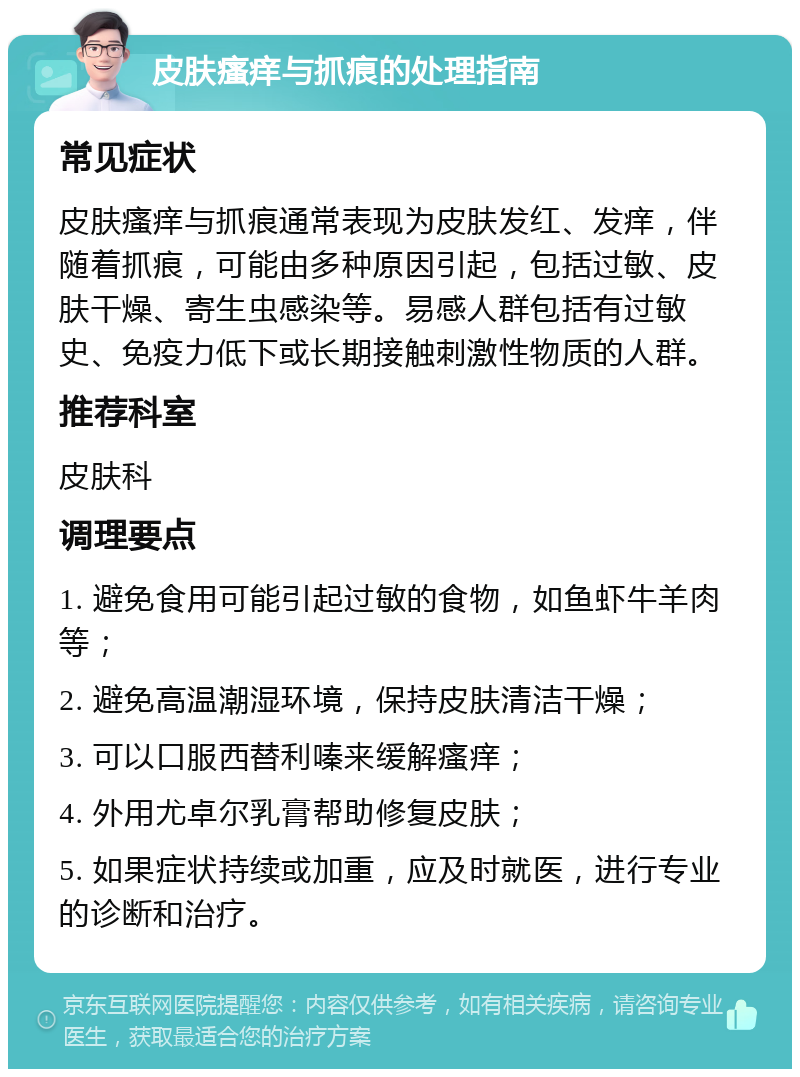 皮肤瘙痒与抓痕的处理指南 常见症状 皮肤瘙痒与抓痕通常表现为皮肤发红、发痒，伴随着抓痕，可能由多种原因引起，包括过敏、皮肤干燥、寄生虫感染等。易感人群包括有过敏史、免疫力低下或长期接触刺激性物质的人群。 推荐科室 皮肤科 调理要点 1. 避免食用可能引起过敏的食物，如鱼虾牛羊肉等； 2. 避免高温潮湿环境，保持皮肤清洁干燥； 3. 可以口服西替利嗪来缓解瘙痒； 4. 外用尤卓尔乳膏帮助修复皮肤； 5. 如果症状持续或加重，应及时就医，进行专业的诊断和治疗。