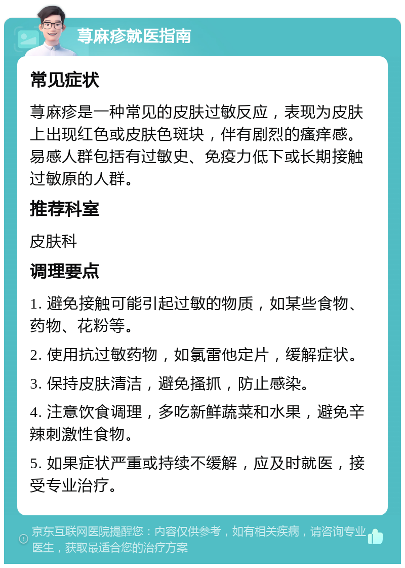 荨麻疹就医指南 常见症状 荨麻疹是一种常见的皮肤过敏反应，表现为皮肤上出现红色或皮肤色斑块，伴有剧烈的瘙痒感。易感人群包括有过敏史、免疫力低下或长期接触过敏原的人群。 推荐科室 皮肤科 调理要点 1. 避免接触可能引起过敏的物质，如某些食物、药物、花粉等。 2. 使用抗过敏药物，如氯雷他定片，缓解症状。 3. 保持皮肤清洁，避免搔抓，防止感染。 4. 注意饮食调理，多吃新鲜蔬菜和水果，避免辛辣刺激性食物。 5. 如果症状严重或持续不缓解，应及时就医，接受专业治疗。