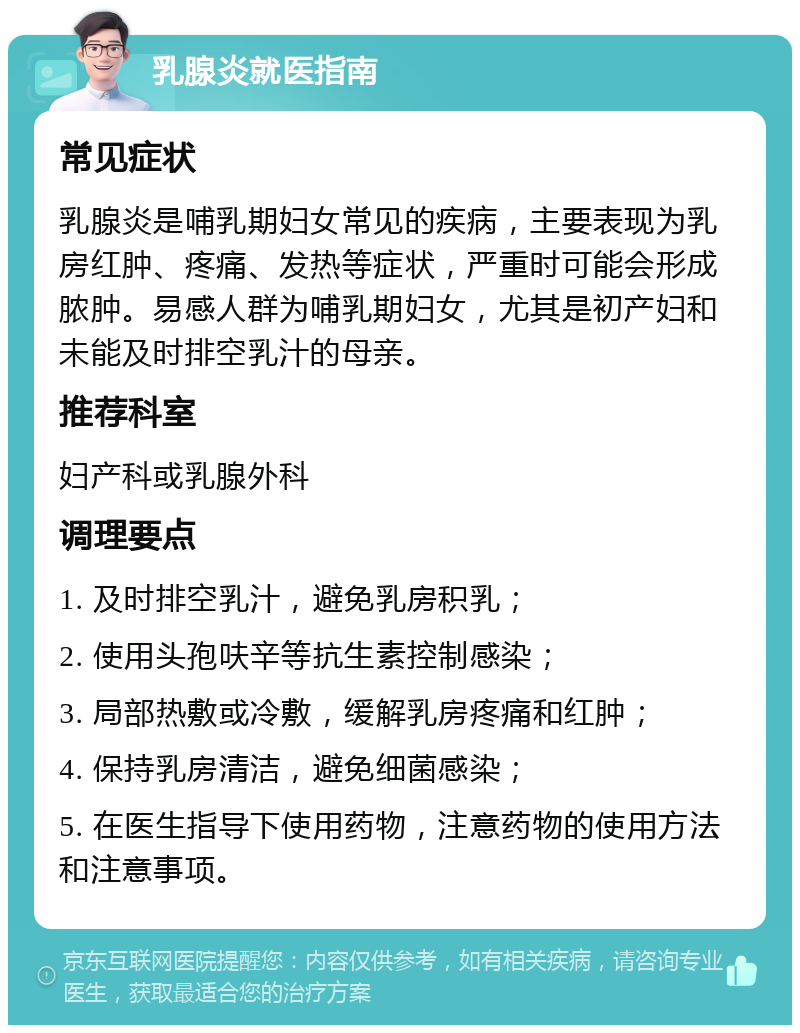 乳腺炎就医指南 常见症状 乳腺炎是哺乳期妇女常见的疾病，主要表现为乳房红肿、疼痛、发热等症状，严重时可能会形成脓肿。易感人群为哺乳期妇女，尤其是初产妇和未能及时排空乳汁的母亲。 推荐科室 妇产科或乳腺外科 调理要点 1. 及时排空乳汁，避免乳房积乳； 2. 使用头孢呋辛等抗生素控制感染； 3. 局部热敷或冷敷，缓解乳房疼痛和红肿； 4. 保持乳房清洁，避免细菌感染； 5. 在医生指导下使用药物，注意药物的使用方法和注意事项。