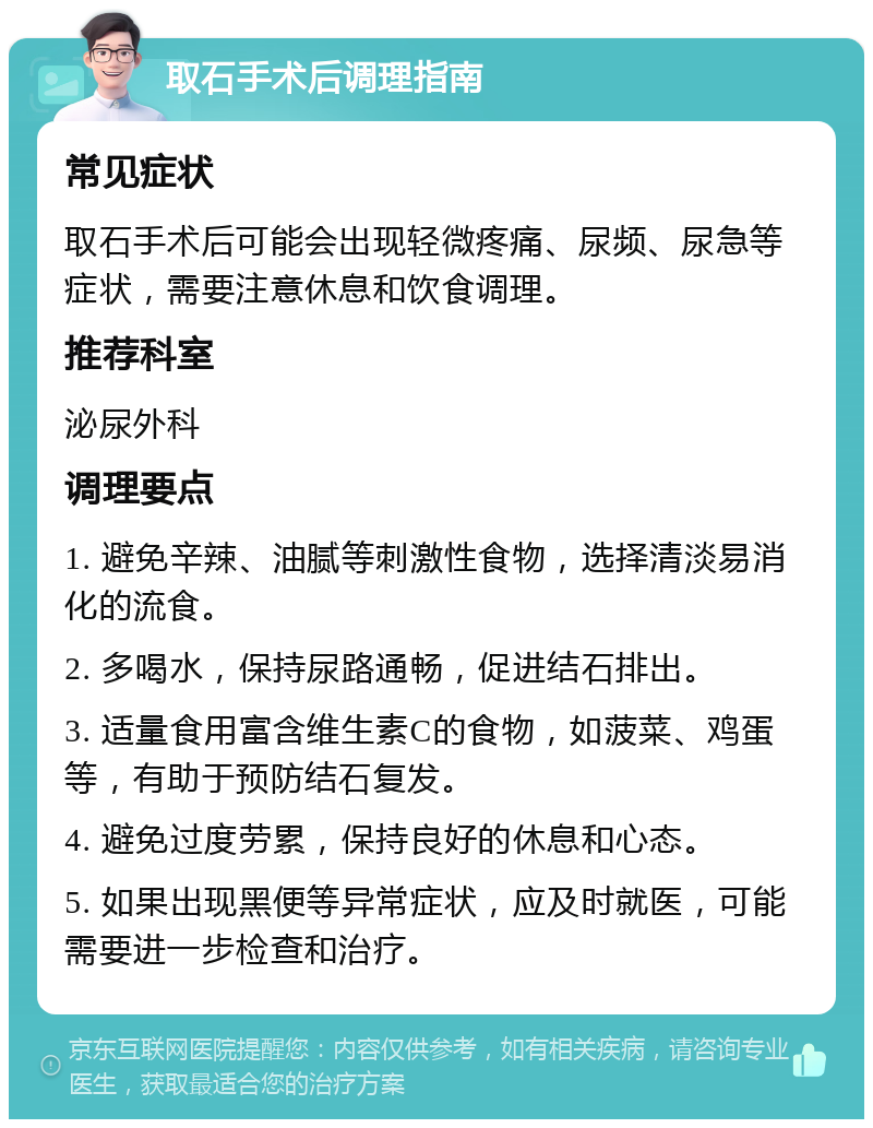 取石手术后调理指南 常见症状 取石手术后可能会出现轻微疼痛、尿频、尿急等症状，需要注意休息和饮食调理。 推荐科室 泌尿外科 调理要点 1. 避免辛辣、油腻等刺激性食物，选择清淡易消化的流食。 2. 多喝水，保持尿路通畅，促进结石排出。 3. 适量食用富含维生素C的食物，如菠菜、鸡蛋等，有助于预防结石复发。 4. 避免过度劳累，保持良好的休息和心态。 5. 如果出现黑便等异常症状，应及时就医，可能需要进一步检查和治疗。