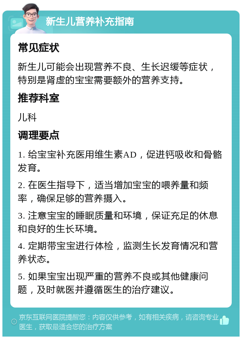 新生儿营养补充指南 常见症状 新生儿可能会出现营养不良、生长迟缓等症状，特别是肾虚的宝宝需要额外的营养支持。 推荐科室 儿科 调理要点 1. 给宝宝补充医用维生素AD，促进钙吸收和骨骼发育。 2. 在医生指导下，适当增加宝宝的喂养量和频率，确保足够的营养摄入。 3. 注意宝宝的睡眠质量和环境，保证充足的休息和良好的生长环境。 4. 定期带宝宝进行体检，监测生长发育情况和营养状态。 5. 如果宝宝出现严重的营养不良或其他健康问题，及时就医并遵循医生的治疗建议。