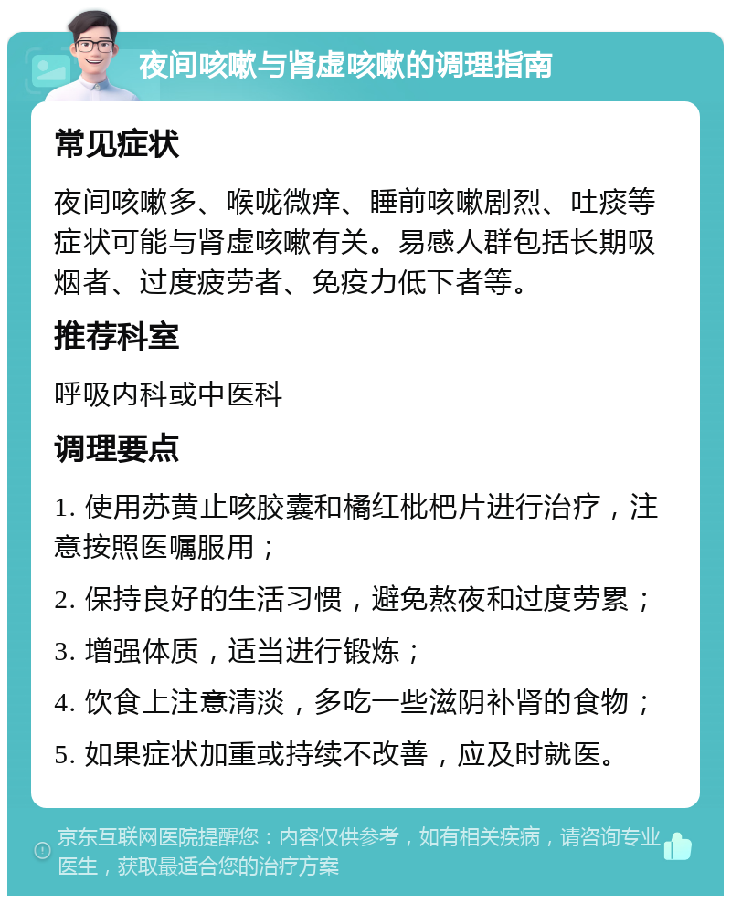 夜间咳嗽与肾虚咳嗽的调理指南 常见症状 夜间咳嗽多、喉咙微痒、睡前咳嗽剧烈、吐痰等症状可能与肾虚咳嗽有关。易感人群包括长期吸烟者、过度疲劳者、免疫力低下者等。 推荐科室 呼吸内科或中医科 调理要点 1. 使用苏黄止咳胶囊和橘红枇杷片进行治疗，注意按照医嘱服用； 2. 保持良好的生活习惯，避免熬夜和过度劳累； 3. 增强体质，适当进行锻炼； 4. 饮食上注意清淡，多吃一些滋阴补肾的食物； 5. 如果症状加重或持续不改善，应及时就医。