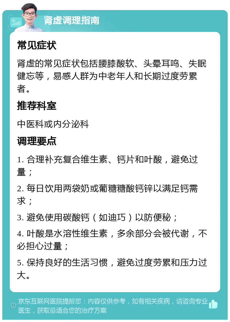 肾虚调理指南 常见症状 肾虚的常见症状包括腰膝酸软、头晕耳鸣、失眠健忘等，易感人群为中老年人和长期过度劳累者。 推荐科室 中医科或内分泌科 调理要点 1. 合理补充复合维生素、钙片和叶酸，避免过量； 2. 每日饮用两袋奶或葡糖糖酸钙锌以满足钙需求； 3. 避免使用碳酸钙（如迪巧）以防便秘； 4. 叶酸是水溶性维生素，多余部分会被代谢，不必担心过量； 5. 保持良好的生活习惯，避免过度劳累和压力过大。