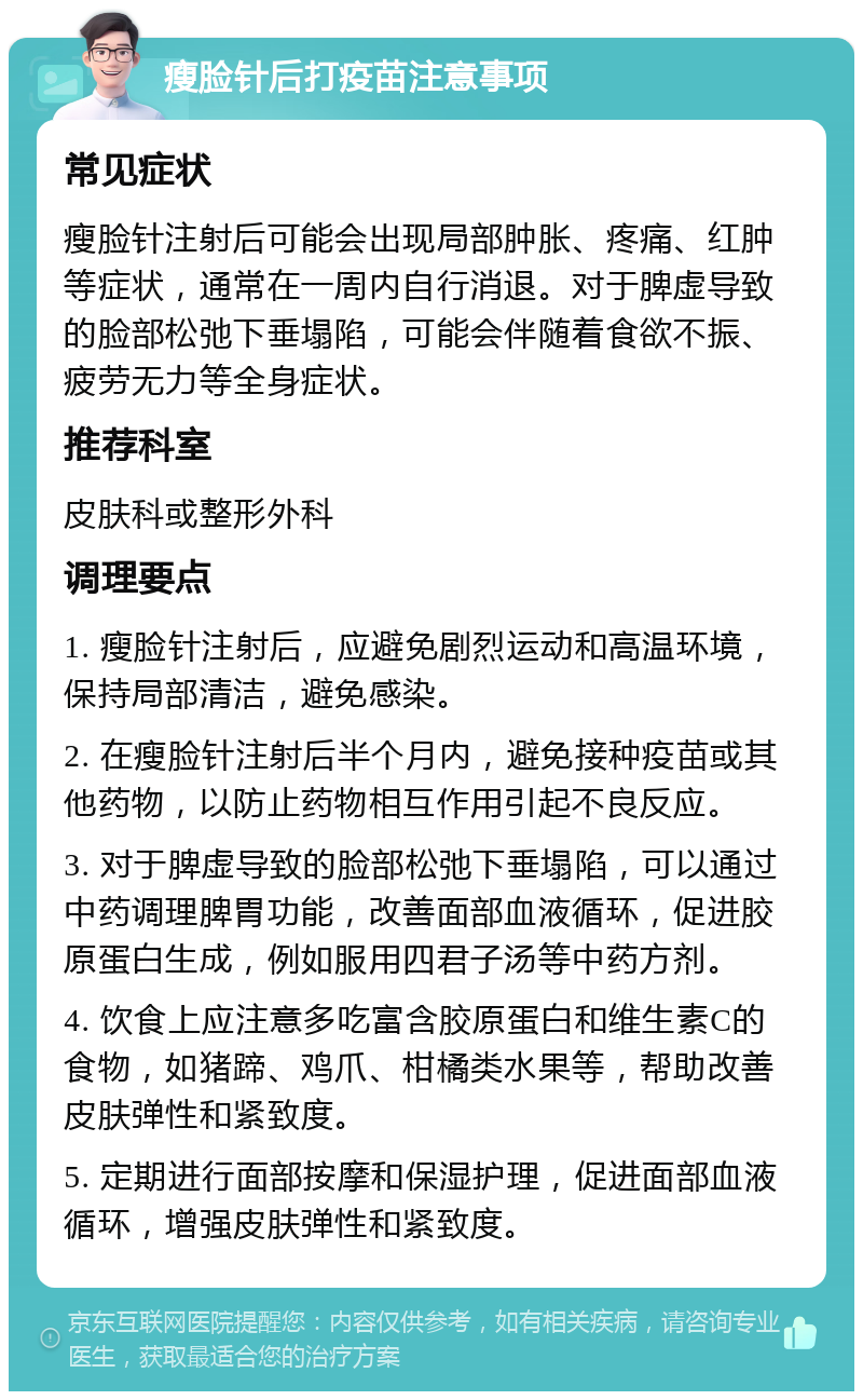 瘦脸针后打疫苗注意事项 常见症状 瘦脸针注射后可能会出现局部肿胀、疼痛、红肿等症状，通常在一周内自行消退。对于脾虚导致的脸部松弛下垂塌陷，可能会伴随着食欲不振、疲劳无力等全身症状。 推荐科室 皮肤科或整形外科 调理要点 1. 瘦脸针注射后，应避免剧烈运动和高温环境，保持局部清洁，避免感染。 2. 在瘦脸针注射后半个月内，避免接种疫苗或其他药物，以防止药物相互作用引起不良反应。 3. 对于脾虚导致的脸部松弛下垂塌陷，可以通过中药调理脾胃功能，改善面部血液循环，促进胶原蛋白生成，例如服用四君子汤等中药方剂。 4. 饮食上应注意多吃富含胶原蛋白和维生素C的食物，如猪蹄、鸡爪、柑橘类水果等，帮助改善皮肤弹性和紧致度。 5. 定期进行面部按摩和保湿护理，促进面部血液循环，增强皮肤弹性和紧致度。