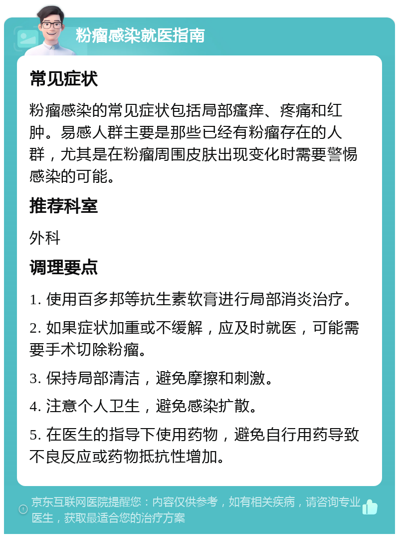 粉瘤感染就医指南 常见症状 粉瘤感染的常见症状包括局部瘙痒、疼痛和红肿。易感人群主要是那些已经有粉瘤存在的人群，尤其是在粉瘤周围皮肤出现变化时需要警惕感染的可能。 推荐科室 外科 调理要点 1. 使用百多邦等抗生素软膏进行局部消炎治疗。 2. 如果症状加重或不缓解，应及时就医，可能需要手术切除粉瘤。 3. 保持局部清洁，避免摩擦和刺激。 4. 注意个人卫生，避免感染扩散。 5. 在医生的指导下使用药物，避免自行用药导致不良反应或药物抵抗性增加。