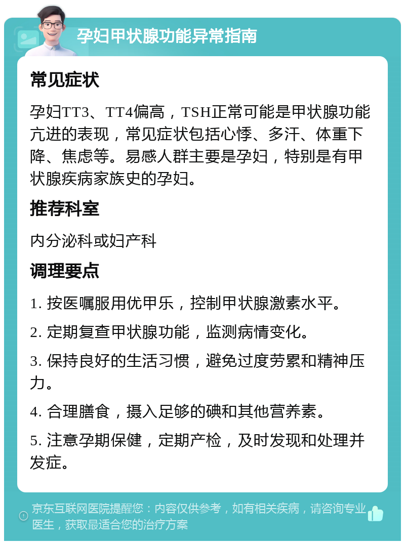 孕妇甲状腺功能异常指南 常见症状 孕妇TT3、TT4偏高，TSH正常可能是甲状腺功能亢进的表现，常见症状包括心悸、多汗、体重下降、焦虑等。易感人群主要是孕妇，特别是有甲状腺疾病家族史的孕妇。 推荐科室 内分泌科或妇产科 调理要点 1. 按医嘱服用优甲乐，控制甲状腺激素水平。 2. 定期复查甲状腺功能，监测病情变化。 3. 保持良好的生活习惯，避免过度劳累和精神压力。 4. 合理膳食，摄入足够的碘和其他营养素。 5. 注意孕期保健，定期产检，及时发现和处理并发症。