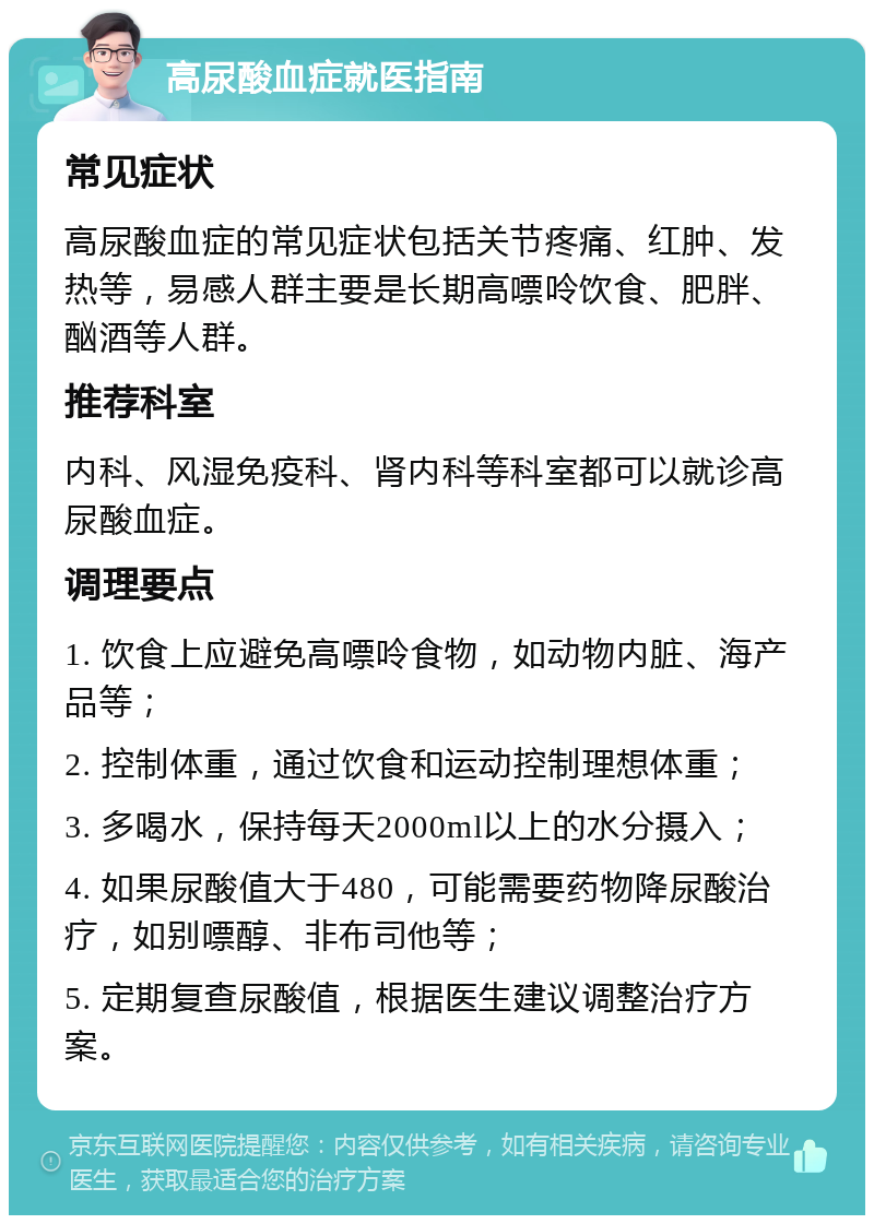 高尿酸血症就医指南 常见症状 高尿酸血症的常见症状包括关节疼痛、红肿、发热等，易感人群主要是长期高嘌呤饮食、肥胖、酗酒等人群。 推荐科室 内科、风湿免疫科、肾内科等科室都可以就诊高尿酸血症。 调理要点 1. 饮食上应避免高嘌呤食物，如动物内脏、海产品等； 2. 控制体重，通过饮食和运动控制理想体重； 3. 多喝水，保持每天2000ml以上的水分摄入； 4. 如果尿酸值大于480，可能需要药物降尿酸治疗，如别嘌醇、非布司他等； 5. 定期复查尿酸值，根据医生建议调整治疗方案。