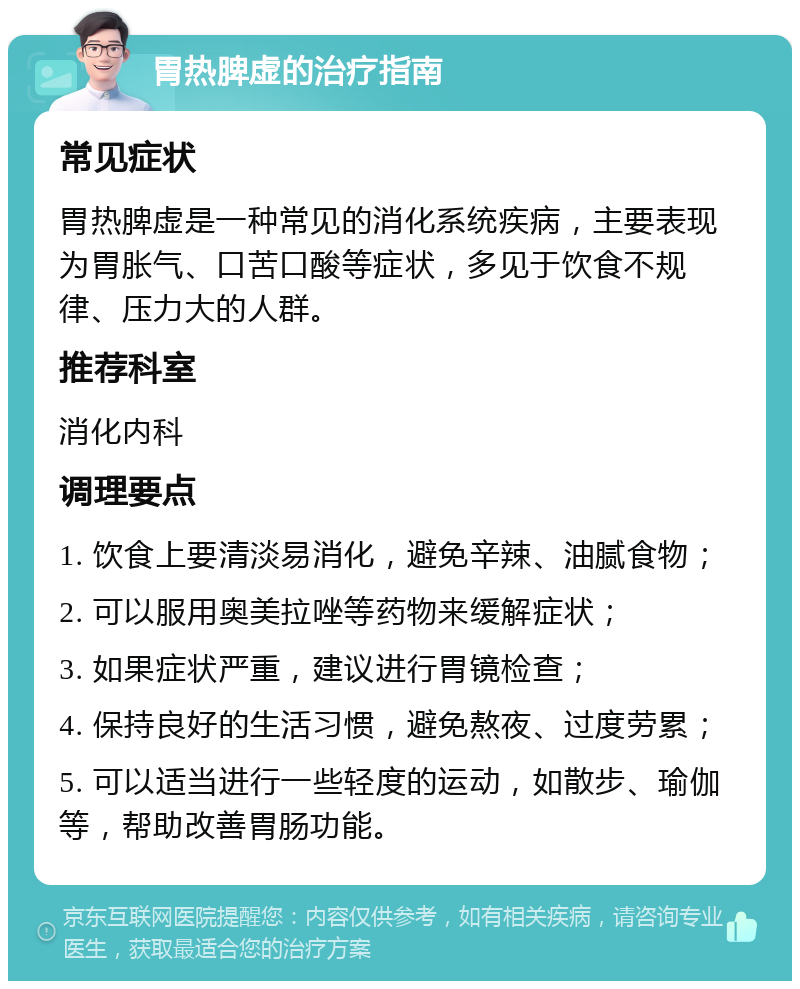 胃热脾虚的治疗指南 常见症状 胃热脾虚是一种常见的消化系统疾病，主要表现为胃胀气、口苦口酸等症状，多见于饮食不规律、压力大的人群。 推荐科室 消化内科 调理要点 1. 饮食上要清淡易消化，避免辛辣、油腻食物； 2. 可以服用奥美拉唑等药物来缓解症状； 3. 如果症状严重，建议进行胃镜检查； 4. 保持良好的生活习惯，避免熬夜、过度劳累； 5. 可以适当进行一些轻度的运动，如散步、瑜伽等，帮助改善胃肠功能。