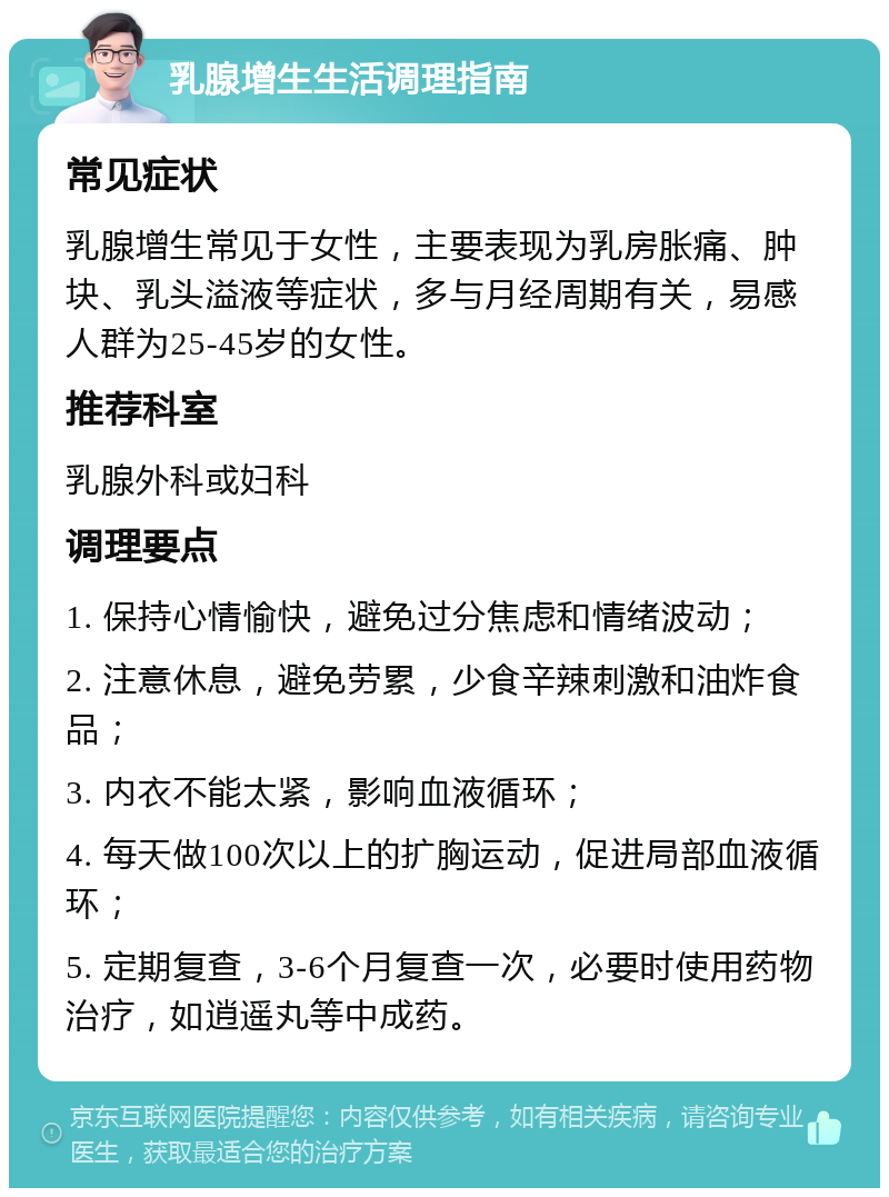 乳腺增生生活调理指南 常见症状 乳腺增生常见于女性，主要表现为乳房胀痛、肿块、乳头溢液等症状，多与月经周期有关，易感人群为25-45岁的女性。 推荐科室 乳腺外科或妇科 调理要点 1. 保持心情愉快，避免过分焦虑和情绪波动； 2. 注意休息，避免劳累，少食辛辣刺激和油炸食品； 3. 内衣不能太紧，影响血液循环； 4. 每天做100次以上的扩胸运动，促进局部血液循环； 5. 定期复查，3-6个月复查一次，必要时使用药物治疗，如逍遥丸等中成药。