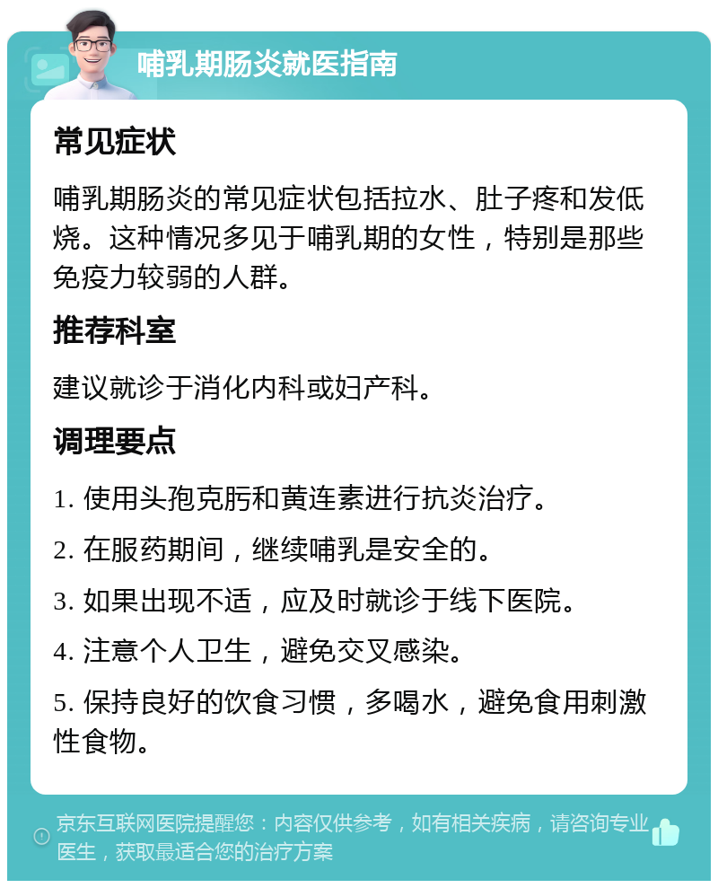 哺乳期肠炎就医指南 常见症状 哺乳期肠炎的常见症状包括拉水、肚子疼和发低烧。这种情况多见于哺乳期的女性，特别是那些免疫力较弱的人群。 推荐科室 建议就诊于消化内科或妇产科。 调理要点 1. 使用头孢克肟和黄连素进行抗炎治疗。 2. 在服药期间，继续哺乳是安全的。 3. 如果出现不适，应及时就诊于线下医院。 4. 注意个人卫生，避免交叉感染。 5. 保持良好的饮食习惯，多喝水，避免食用刺激性食物。