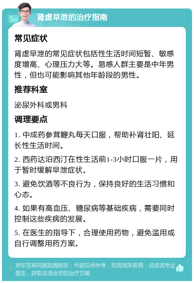 肾虚早泄的治疗指南 常见症状 肾虚早泄的常见症状包括性生活时间短暂、敏感度增高、心理压力大等。易感人群主要是中年男性，但也可能影响其他年龄段的男性。 推荐科室 泌尿外科或男科 调理要点 1. 中成药参茸鞭丸每天口服，帮助补肾壮阳、延长性生活时间。 2. 西药达泊西汀在性生活前1-3小时口服一片，用于暂时缓解早泄症状。 3. 避免饮酒等不良行为，保持良好的生活习惯和心态。 4. 如果有高血压、糖尿病等基础疾病，需要同时控制这些疾病的发展。 5. 在医生的指导下，合理使用药物，避免滥用或自行调整用药方案。