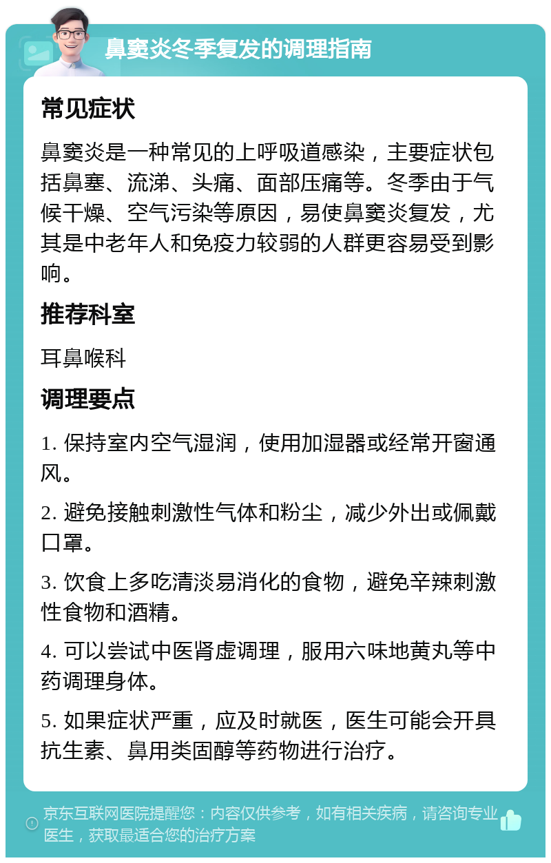 鼻窦炎冬季复发的调理指南 常见症状 鼻窦炎是一种常见的上呼吸道感染，主要症状包括鼻塞、流涕、头痛、面部压痛等。冬季由于气候干燥、空气污染等原因，易使鼻窦炎复发，尤其是中老年人和免疫力较弱的人群更容易受到影响。 推荐科室 耳鼻喉科 调理要点 1. 保持室内空气湿润，使用加湿器或经常开窗通风。 2. 避免接触刺激性气体和粉尘，减少外出或佩戴口罩。 3. 饮食上多吃清淡易消化的食物，避免辛辣刺激性食物和酒精。 4. 可以尝试中医肾虚调理，服用六味地黄丸等中药调理身体。 5. 如果症状严重，应及时就医，医生可能会开具抗生素、鼻用类固醇等药物进行治疗。