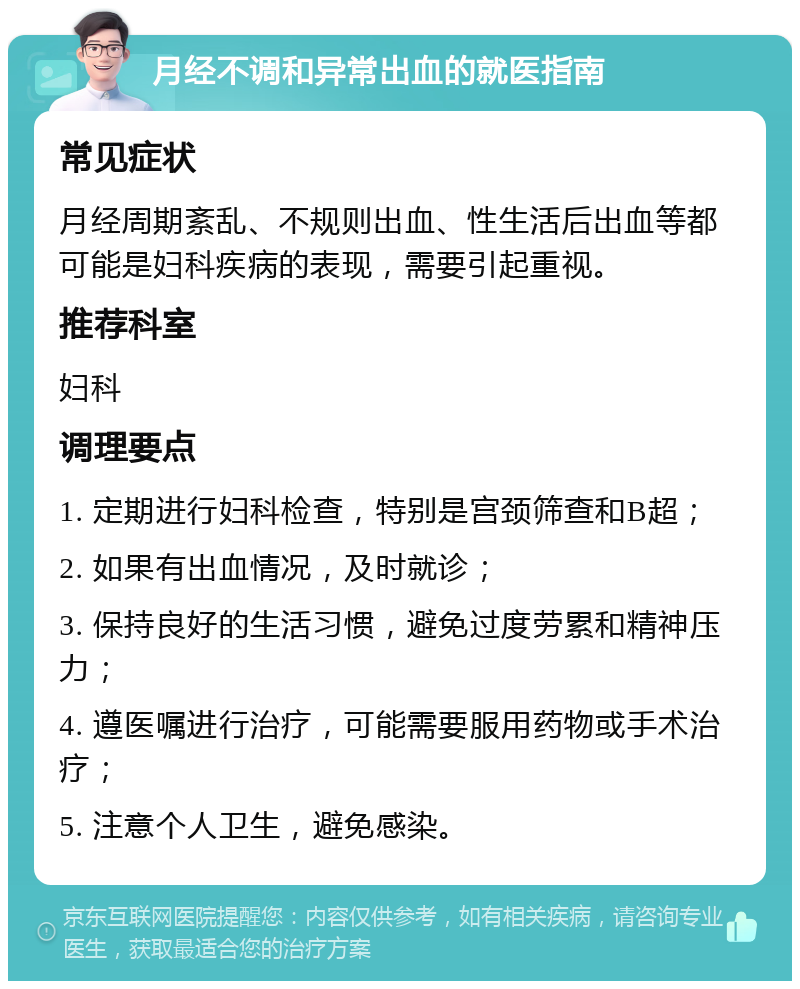 月经不调和异常出血的就医指南 常见症状 月经周期紊乱、不规则出血、性生活后出血等都可能是妇科疾病的表现，需要引起重视。 推荐科室 妇科 调理要点 1. 定期进行妇科检查，特别是宫颈筛查和B超； 2. 如果有出血情况，及时就诊； 3. 保持良好的生活习惯，避免过度劳累和精神压力； 4. 遵医嘱进行治疗，可能需要服用药物或手术治疗； 5. 注意个人卫生，避免感染。