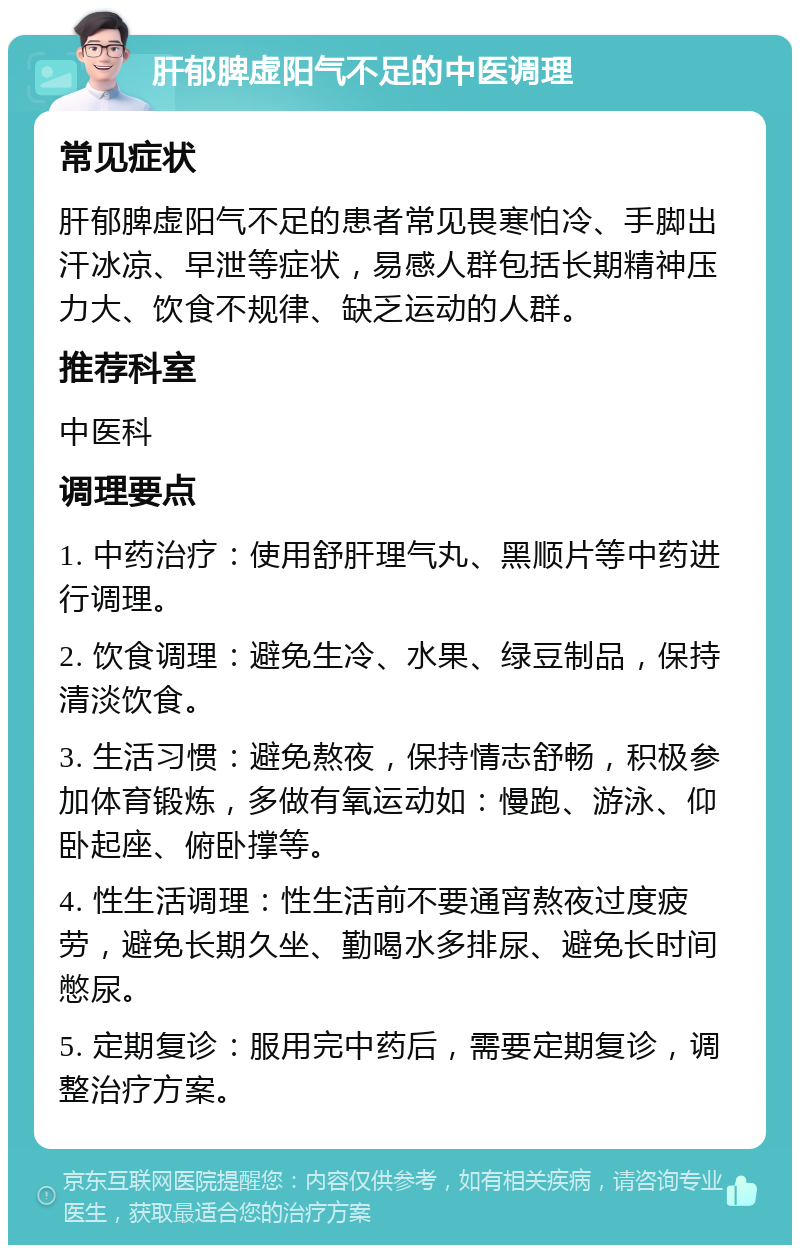 肝郁脾虚阳气不足的中医调理 常见症状 肝郁脾虚阳气不足的患者常见畏寒怕冷、手脚出汗冰凉、早泄等症状，易感人群包括长期精神压力大、饮食不规律、缺乏运动的人群。 推荐科室 中医科 调理要点 1. 中药治疗：使用舒肝理气丸、黑顺片等中药进行调理。 2. 饮食调理：避免生冷、水果、绿豆制品，保持清淡饮食。 3. 生活习惯：避免熬夜，保持情志舒畅，积极参加体育锻炼，多做有氧运动如：慢跑、游泳、仰卧起座、俯卧撑等。 4. 性生活调理：性生活前不要通宵熬夜过度疲劳，避免长期久坐、勤喝水多排尿、避免长时间憋尿。 5. 定期复诊：服用完中药后，需要定期复诊，调整治疗方案。