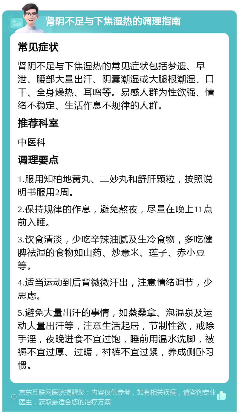 肾阴不足与下焦湿热的调理指南 常见症状 肾阴不足与下焦湿热的常见症状包括梦遗、早泄、腰部大量出汗、阴囊潮湿或大腿根潮湿、口干、全身燥热、耳鸣等。易感人群为性欲强、情绪不稳定、生活作息不规律的人群。 推荐科室 中医科 调理要点 1.服用知柏地黄丸、二妙丸和舒肝颗粒，按照说明书服用2周。 2.保持规律的作息，避免熬夜，尽量在晚上11点前入睡。 3.饮食清淡，少吃辛辣油腻及生冷食物，多吃健脾祛湿的食物如山药、炒薏米、莲子、赤小豆等。 4.适当运动到后背微微汗出，注意情绪调节，少思虑。 5.避免大量出汗的事情，如蒸桑拿、泡温泉及运动大量出汗等，注意生活起居，节制性欲，戒除手淫，夜晚进食不宜过饱，睡前用温水洗脚，被褥不宜过厚、过暖，衬裤不宜过紧，养成侧卧习惯。