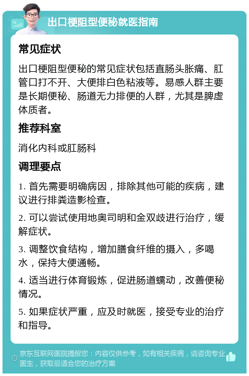 出口梗阻型便秘就医指南 常见症状 出口梗阻型便秘的常见症状包括直肠头胀痛、肛管口打不开、大便排白色粘液等。易感人群主要是长期便秘、肠道无力排便的人群，尤其是脾虚体质者。 推荐科室 消化内科或肛肠科 调理要点 1. 首先需要明确病因，排除其他可能的疾病，建议进行排粪造影检查。 2. 可以尝试使用地奥司明和金双歧进行治疗，缓解症状。 3. 调整饮食结构，增加膳食纤维的摄入，多喝水，保持大便通畅。 4. 适当进行体育锻炼，促进肠道蠕动，改善便秘情况。 5. 如果症状严重，应及时就医，接受专业的治疗和指导。