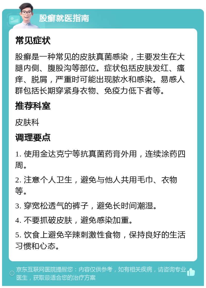 股癣就医指南 常见症状 股癣是一种常见的皮肤真菌感染，主要发生在大腿内侧、腹股沟等部位。症状包括皮肤发红、瘙痒、脱屑，严重时可能出现脓水和感染。易感人群包括长期穿紧身衣物、免疫力低下者等。 推荐科室 皮肤科 调理要点 1. 使用金达克宁等抗真菌药膏外用，连续涂药四周。 2. 注意个人卫生，避免与他人共用毛巾、衣物等。 3. 穿宽松透气的裤子，避免长时间潮湿。 4. 不要抓破皮肤，避免感染加重。 5. 饮食上避免辛辣刺激性食物，保持良好的生活习惯和心态。