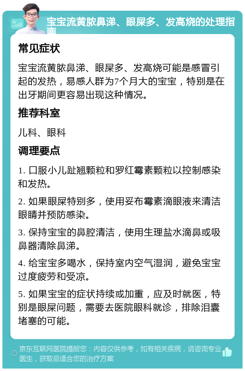 宝宝流黄脓鼻涕、眼屎多、发高烧的处理指南 常见症状 宝宝流黄脓鼻涕、眼屎多、发高烧可能是感冒引起的发热，易感人群为7个月大的宝宝，特别是在出牙期间更容易出现这种情况。 推荐科室 儿科、眼科 调理要点 1. 口服小儿趾翘颗粒和罗红霉素颗粒以控制感染和发热。 2. 如果眼屎特别多，使用妥布霉素滴眼液来清洁眼睛并预防感染。 3. 保持宝宝的鼻腔清洁，使用生理盐水滴鼻或吸鼻器清除鼻涕。 4. 给宝宝多喝水，保持室内空气湿润，避免宝宝过度疲劳和受凉。 5. 如果宝宝的症状持续或加重，应及时就医，特别是眼屎问题，需要去医院眼科就诊，排除泪囊堵塞的可能。