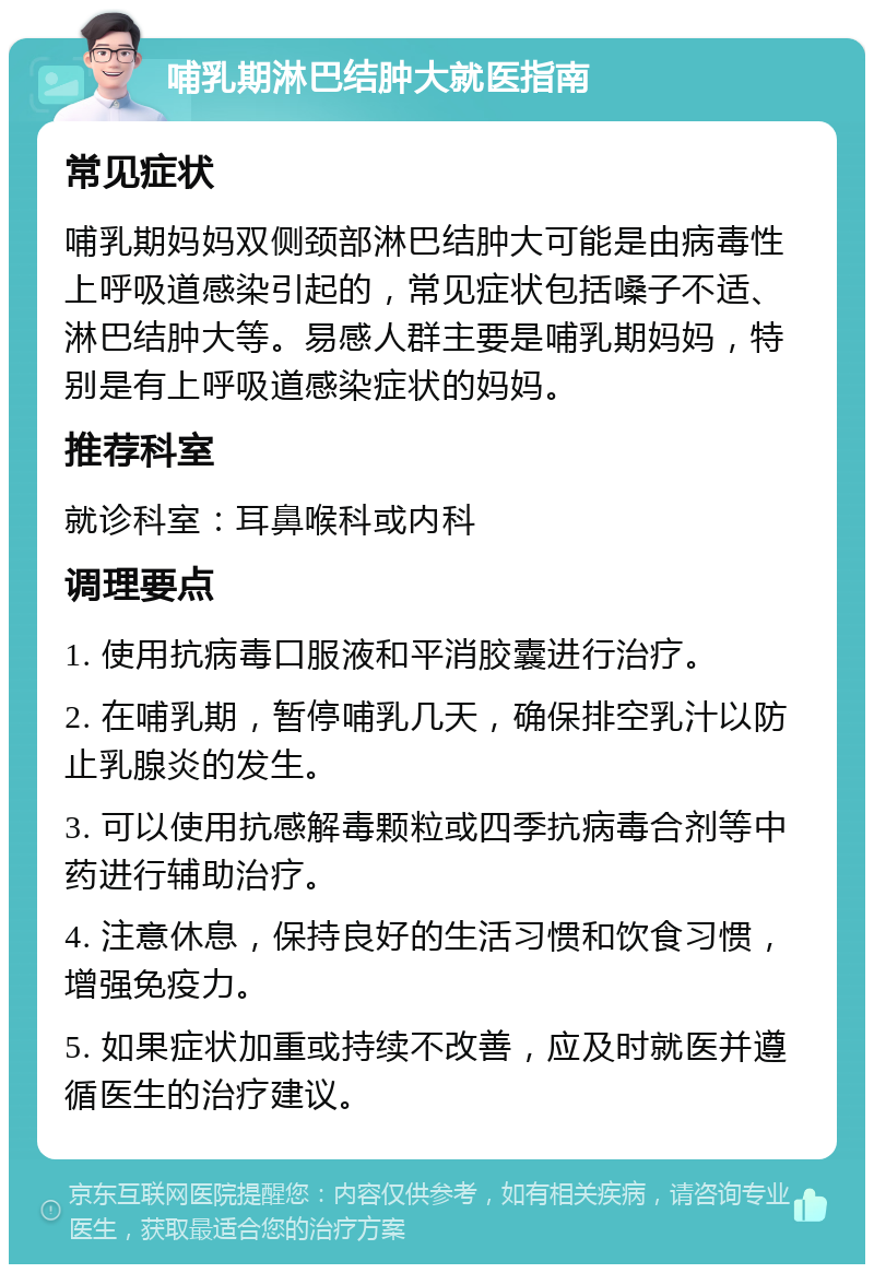 哺乳期淋巴结肿大就医指南 常见症状 哺乳期妈妈双侧颈部淋巴结肿大可能是由病毒性上呼吸道感染引起的，常见症状包括嗓子不适、淋巴结肿大等。易感人群主要是哺乳期妈妈，特别是有上呼吸道感染症状的妈妈。 推荐科室 就诊科室：耳鼻喉科或内科 调理要点 1. 使用抗病毒口服液和平消胶囊进行治疗。 2. 在哺乳期，暂停哺乳几天，确保排空乳汁以防止乳腺炎的发生。 3. 可以使用抗感解毒颗粒或四季抗病毒合剂等中药进行辅助治疗。 4. 注意休息，保持良好的生活习惯和饮食习惯，增强免疫力。 5. 如果症状加重或持续不改善，应及时就医并遵循医生的治疗建议。