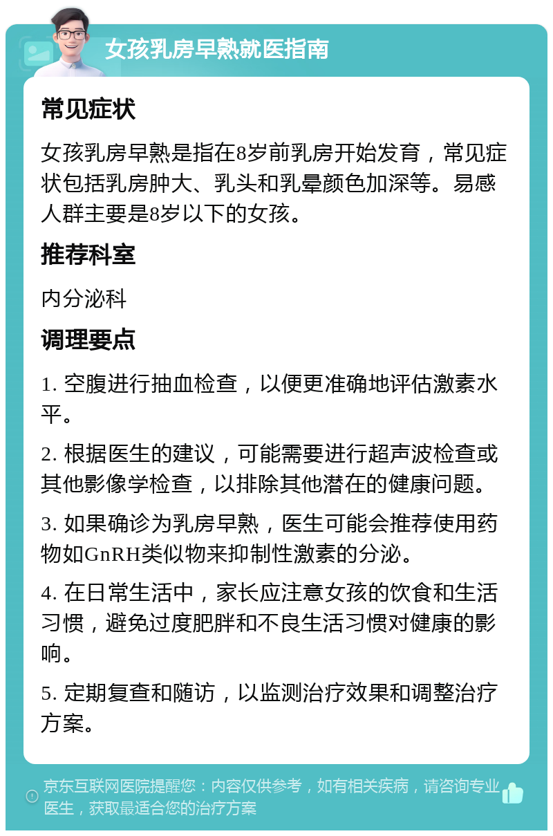 女孩乳房早熟就医指南 常见症状 女孩乳房早熟是指在8岁前乳房开始发育，常见症状包括乳房肿大、乳头和乳晕颜色加深等。易感人群主要是8岁以下的女孩。 推荐科室 内分泌科 调理要点 1. 空腹进行抽血检查，以便更准确地评估激素水平。 2. 根据医生的建议，可能需要进行超声波检查或其他影像学检查，以排除其他潜在的健康问题。 3. 如果确诊为乳房早熟，医生可能会推荐使用药物如GnRH类似物来抑制性激素的分泌。 4. 在日常生活中，家长应注意女孩的饮食和生活习惯，避免过度肥胖和不良生活习惯对健康的影响。 5. 定期复查和随访，以监测治疗效果和调整治疗方案。