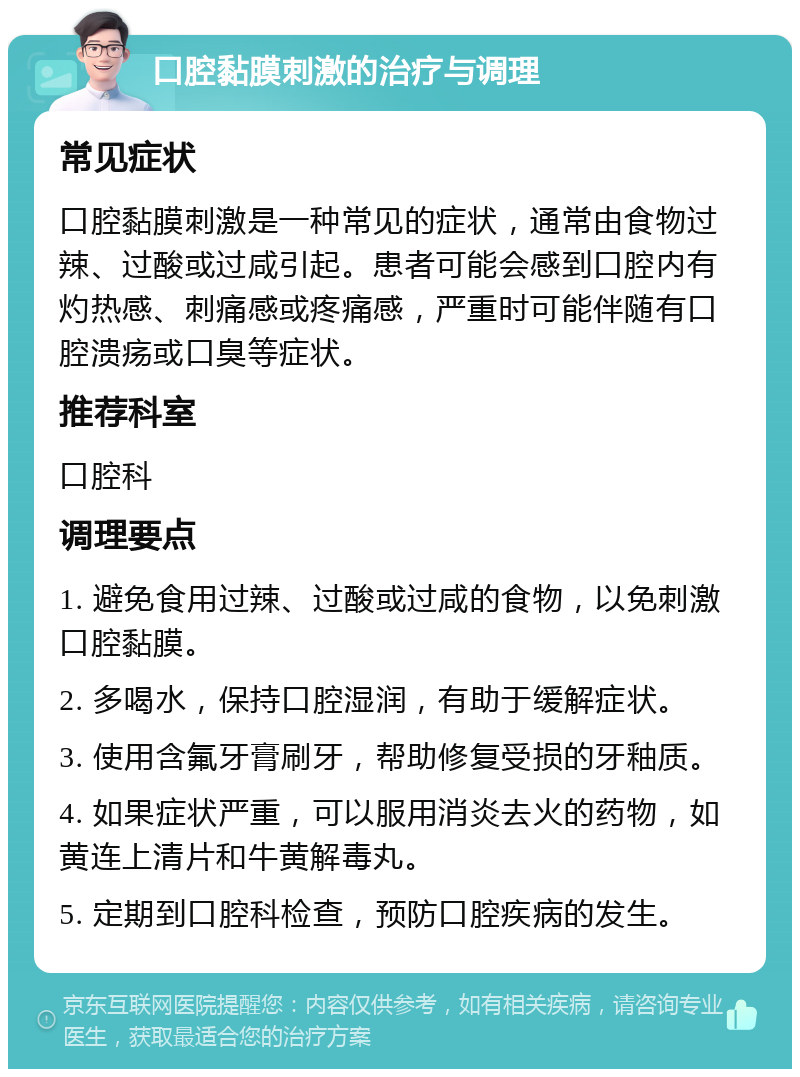 口腔黏膜刺激的治疗与调理 常见症状 口腔黏膜刺激是一种常见的症状，通常由食物过辣、过酸或过咸引起。患者可能会感到口腔内有灼热感、刺痛感或疼痛感，严重时可能伴随有口腔溃疡或口臭等症状。 推荐科室 口腔科 调理要点 1. 避免食用过辣、过酸或过咸的食物，以免刺激口腔黏膜。 2. 多喝水，保持口腔湿润，有助于缓解症状。 3. 使用含氟牙膏刷牙，帮助修复受损的牙釉质。 4. 如果症状严重，可以服用消炎去火的药物，如黄连上清片和牛黄解毒丸。 5. 定期到口腔科检查，预防口腔疾病的发生。