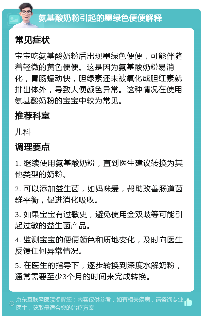 氨基酸奶粉引起的墨绿色便便解释 常见症状 宝宝吃氨基酸奶粉后出现墨绿色便便，可能伴随着轻微的黄色便便。这是因为氨基酸奶粉易消化，胃肠蠕动快，胆绿素还未被氧化成胆红素就排出体外，导致大便颜色异常。这种情况在使用氨基酸奶粉的宝宝中较为常见。 推荐科室 儿科 调理要点 1. 继续使用氨基酸奶粉，直到医生建议转换为其他类型的奶粉。 2. 可以添加益生菌，如妈咪爱，帮助改善肠道菌群平衡，促进消化吸收。 3. 如果宝宝有过敏史，避免使用金双歧等可能引起过敏的益生菌产品。 4. 监测宝宝的便便颜色和质地变化，及时向医生反馈任何异常情况。 5. 在医生的指导下，逐步转换到深度水解奶粉，通常需要至少3个月的时间来完成转换。