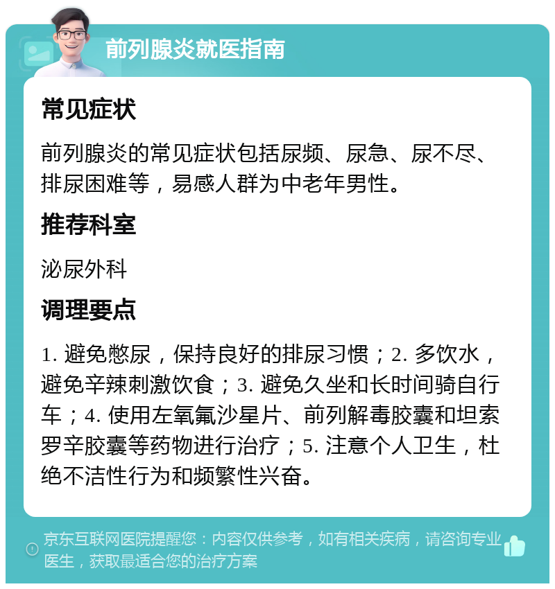 前列腺炎就医指南 常见症状 前列腺炎的常见症状包括尿频、尿急、尿不尽、排尿困难等，易感人群为中老年男性。 推荐科室 泌尿外科 调理要点 1. 避免憋尿，保持良好的排尿习惯；2. 多饮水，避免辛辣刺激饮食；3. 避免久坐和长时间骑自行车；4. 使用左氧氟沙星片、前列解毒胶囊和坦索罗辛胶囊等药物进行治疗；5. 注意个人卫生，杜绝不洁性行为和频繁性兴奋。