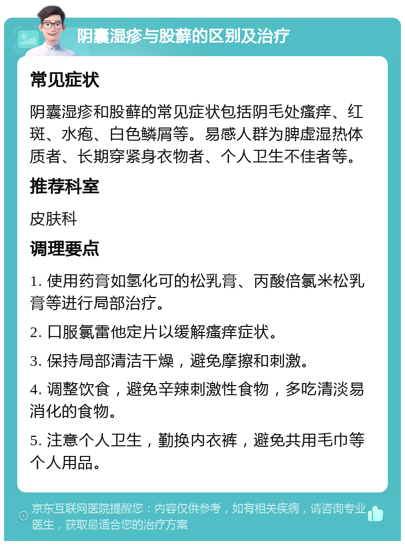 阴囊湿疹与股藓的区别及治疗 常见症状 阴囊湿疹和股藓的常见症状包括阴毛处瘙痒、红斑、水疱、白色鳞屑等。易感人群为脾虚湿热体质者、长期穿紧身衣物者、个人卫生不佳者等。 推荐科室 皮肤科 调理要点 1. 使用药膏如氢化可的松乳膏、丙酸倍氯米松乳膏等进行局部治疗。 2. 口服氯雷他定片以缓解瘙痒症状。 3. 保持局部清洁干燥，避免摩擦和刺激。 4. 调整饮食，避免辛辣刺激性食物，多吃清淡易消化的食物。 5. 注意个人卫生，勤换内衣裤，避免共用毛巾等个人用品。