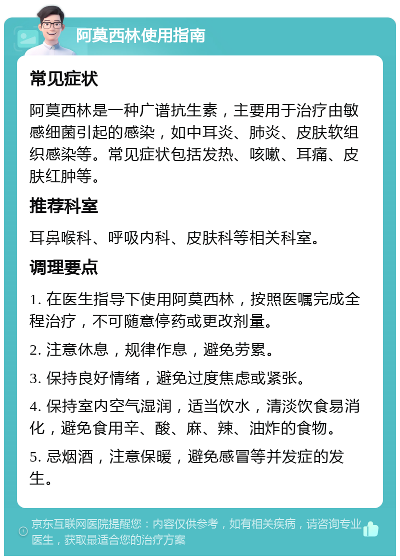 阿莫西林使用指南 常见症状 阿莫西林是一种广谱抗生素，主要用于治疗由敏感细菌引起的感染，如中耳炎、肺炎、皮肤软组织感染等。常见症状包括发热、咳嗽、耳痛、皮肤红肿等。 推荐科室 耳鼻喉科、呼吸内科、皮肤科等相关科室。 调理要点 1. 在医生指导下使用阿莫西林，按照医嘱完成全程治疗，不可随意停药或更改剂量。 2. 注意休息，规律作息，避免劳累。 3. 保持良好情绪，避免过度焦虑或紧张。 4. 保持室内空气湿润，适当饮水，清淡饮食易消化，避免食用辛、酸、麻、辣、油炸的食物。 5. 忌烟酒，注意保暖，避免感冒等并发症的发生。