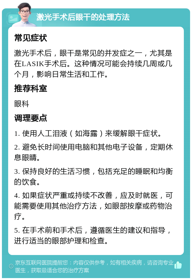 激光手术后眼干的处理方法 常见症状 激光手术后，眼干是常见的并发症之一，尤其是在LASIK手术后。这种情况可能会持续几周或几个月，影响日常生活和工作。 推荐科室 眼科 调理要点 1. 使用人工泪液（如海露）来缓解眼干症状。 2. 避免长时间使用电脑和其他电子设备，定期休息眼睛。 3. 保持良好的生活习惯，包括充足的睡眠和均衡的饮食。 4. 如果症状严重或持续不改善，应及时就医，可能需要使用其他治疗方法，如眼部按摩或药物治疗。 5. 在手术前和手术后，遵循医生的建议和指导，进行适当的眼部护理和检查。