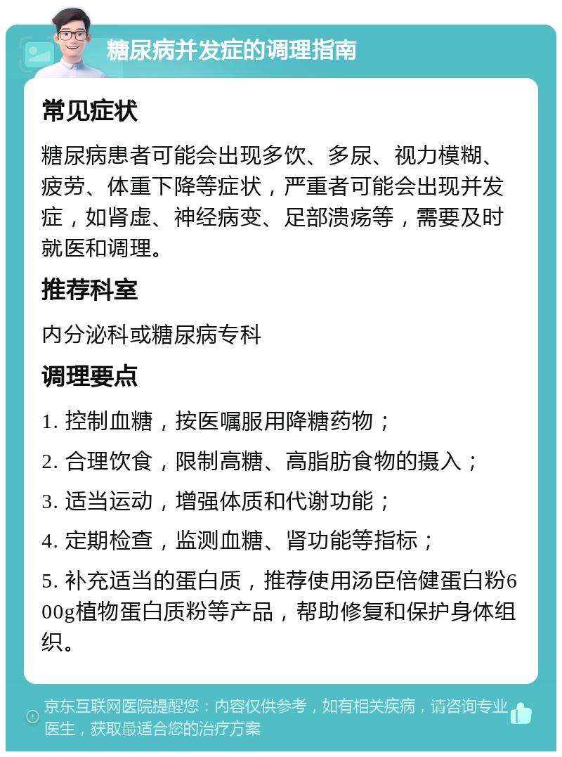 糖尿病并发症的调理指南 常见症状 糖尿病患者可能会出现多饮、多尿、视力模糊、疲劳、体重下降等症状，严重者可能会出现并发症，如肾虚、神经病变、足部溃疡等，需要及时就医和调理。 推荐科室 内分泌科或糖尿病专科 调理要点 1. 控制血糖，按医嘱服用降糖药物； 2. 合理饮食，限制高糖、高脂肪食物的摄入； 3. 适当运动，增强体质和代谢功能； 4. 定期检查，监测血糖、肾功能等指标； 5. 补充适当的蛋白质，推荐使用汤臣倍健蛋白粉600g植物蛋白质粉等产品，帮助修复和保护身体组织。