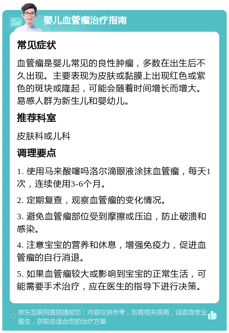 婴儿血管瘤治疗指南 常见症状 血管瘤是婴儿常见的良性肿瘤，多数在出生后不久出现。主要表现为皮肤或黏膜上出现红色或紫色的斑块或隆起，可能会随着时间增长而增大。易感人群为新生儿和婴幼儿。 推荐科室 皮肤科或儿科 调理要点 1. 使用马来酸噻吗洛尔滴眼液涂抹血管瘤，每天1次，连续使用3-6个月。 2. 定期复查，观察血管瘤的变化情况。 3. 避免血管瘤部位受到摩擦或压迫，防止破溃和感染。 4. 注意宝宝的营养和休息，增强免疫力，促进血管瘤的自行消退。 5. 如果血管瘤较大或影响到宝宝的正常生活，可能需要手术治疗，应在医生的指导下进行决策。