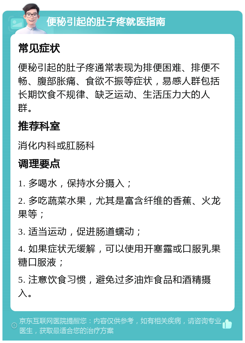 便秘引起的肚子疼就医指南 常见症状 便秘引起的肚子疼通常表现为排便困难、排便不畅、腹部胀痛、食欲不振等症状，易感人群包括长期饮食不规律、缺乏运动、生活压力大的人群。 推荐科室 消化内科或肛肠科 调理要点 1. 多喝水，保持水分摄入； 2. 多吃蔬菜水果，尤其是富含纤维的香蕉、火龙果等； 3. 适当运动，促进肠道蠕动； 4. 如果症状无缓解，可以使用开塞露或口服乳果糖口服液； 5. 注意饮食习惯，避免过多油炸食品和酒精摄入。