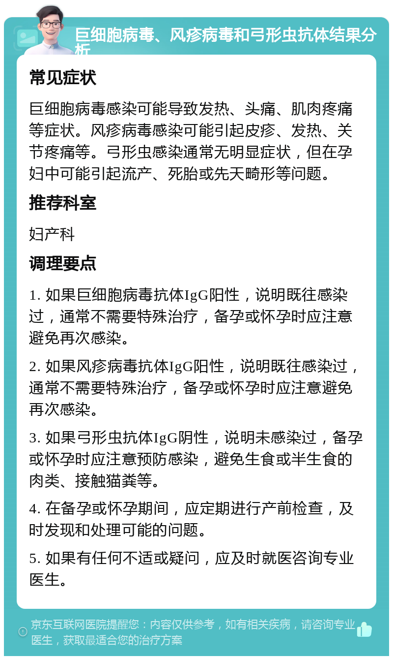 巨细胞病毒、风疹病毒和弓形虫抗体结果分析 常见症状 巨细胞病毒感染可能导致发热、头痛、肌肉疼痛等症状。风疹病毒感染可能引起皮疹、发热、关节疼痛等。弓形虫感染通常无明显症状，但在孕妇中可能引起流产、死胎或先天畸形等问题。 推荐科室 妇产科 调理要点 1. 如果巨细胞病毒抗体IgG阳性，说明既往感染过，通常不需要特殊治疗，备孕或怀孕时应注意避免再次感染。 2. 如果风疹病毒抗体IgG阳性，说明既往感染过，通常不需要特殊治疗，备孕或怀孕时应注意避免再次感染。 3. 如果弓形虫抗体IgG阴性，说明未感染过，备孕或怀孕时应注意预防感染，避免生食或半生食的肉类、接触猫粪等。 4. 在备孕或怀孕期间，应定期进行产前检查，及时发现和处理可能的问题。 5. 如果有任何不适或疑问，应及时就医咨询专业医生。