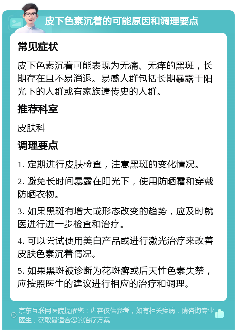 皮下色素沉着的可能原因和调理要点 常见症状 皮下色素沉着可能表现为无痛、无痒的黑斑，长期存在且不易消退。易感人群包括长期暴露于阳光下的人群或有家族遗传史的人群。 推荐科室 皮肤科 调理要点 1. 定期进行皮肤检查，注意黑斑的变化情况。 2. 避免长时间暴露在阳光下，使用防晒霜和穿戴防晒衣物。 3. 如果黑斑有增大或形态改变的趋势，应及时就医进行进一步检查和治疗。 4. 可以尝试使用美白产品或进行激光治疗来改善皮肤色素沉着情况。 5. 如果黑斑被诊断为花斑癣或后天性色素失禁，应按照医生的建议进行相应的治疗和调理。