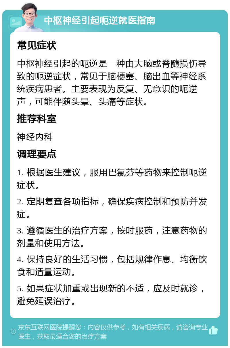 中枢神经引起呃逆就医指南 常见症状 中枢神经引起的呃逆是一种由大脑或脊髓损伤导致的呃逆症状，常见于脑梗塞、脑出血等神经系统疾病患者。主要表现为反复、无意识的呃逆声，可能伴随头晕、头痛等症状。 推荐科室 神经内科 调理要点 1. 根据医生建议，服用巴氯芬等药物来控制呃逆症状。 2. 定期复查各项指标，确保疾病控制和预防并发症。 3. 遵循医生的治疗方案，按时服药，注意药物的剂量和使用方法。 4. 保持良好的生活习惯，包括规律作息、均衡饮食和适量运动。 5. 如果症状加重或出现新的不适，应及时就诊，避免延误治疗。