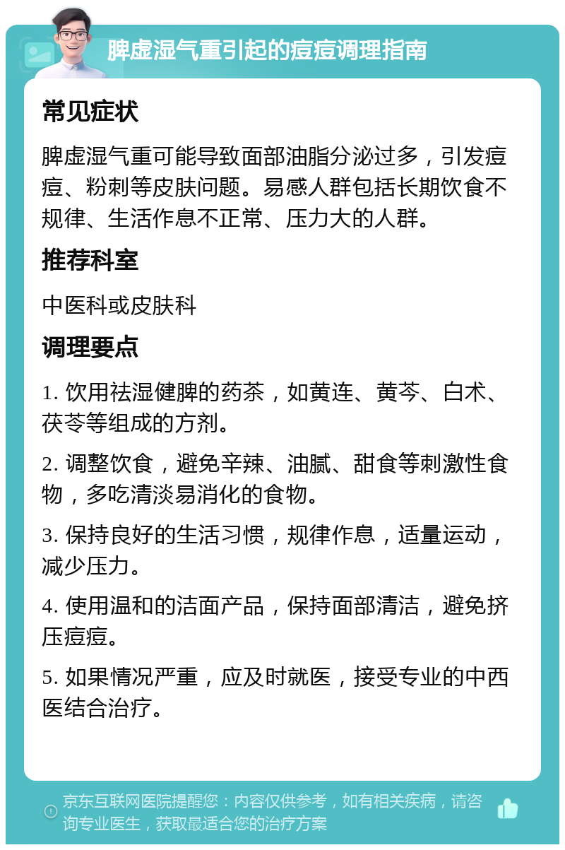 脾虚湿气重引起的痘痘调理指南 常见症状 脾虚湿气重可能导致面部油脂分泌过多，引发痘痘、粉刺等皮肤问题。易感人群包括长期饮食不规律、生活作息不正常、压力大的人群。 推荐科室 中医科或皮肤科 调理要点 1. 饮用祛湿健脾的药茶，如黄连、黄芩、白术、茯苓等组成的方剂。 2. 调整饮食，避免辛辣、油腻、甜食等刺激性食物，多吃清淡易消化的食物。 3. 保持良好的生活习惯，规律作息，适量运动，减少压力。 4. 使用温和的洁面产品，保持面部清洁，避免挤压痘痘。 5. 如果情况严重，应及时就医，接受专业的中西医结合治疗。