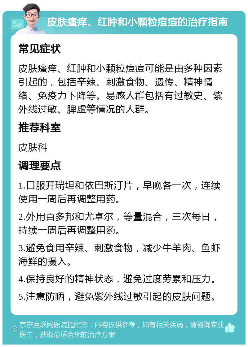 皮肤瘙痒、红肿和小颗粒痘痘的治疗指南 常见症状 皮肤瘙痒、红肿和小颗粒痘痘可能是由多种因素引起的，包括辛辣、刺激食物、遗传、精神情绪、免疫力下降等。易感人群包括有过敏史、紫外线过敏、脾虚等情况的人群。 推荐科室 皮肤科 调理要点 1.口服开瑞坦和依巴斯汀片，早晚各一次，连续使用一周后再调整用药。 2.外用百多邦和尤卓尔，等量混合，三次每日，持续一周后再调整用药。 3.避免食用辛辣、刺激食物，减少牛羊肉、鱼虾海鲜的摄入。 4.保持良好的精神状态，避免过度劳累和压力。 5.注意防晒，避免紫外线过敏引起的皮肤问题。