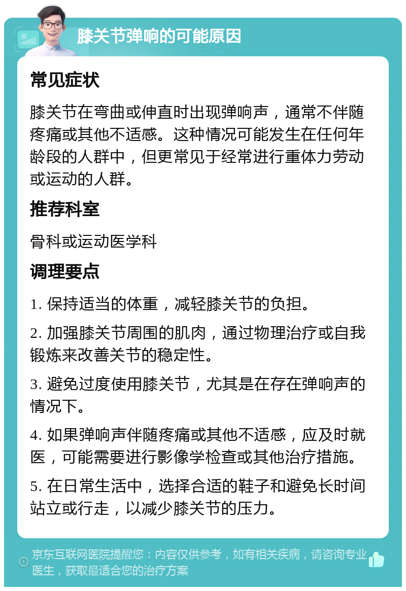 膝关节弹响的可能原因 常见症状 膝关节在弯曲或伸直时出现弹响声，通常不伴随疼痛或其他不适感。这种情况可能发生在任何年龄段的人群中，但更常见于经常进行重体力劳动或运动的人群。 推荐科室 骨科或运动医学科 调理要点 1. 保持适当的体重，减轻膝关节的负担。 2. 加强膝关节周围的肌肉，通过物理治疗或自我锻炼来改善关节的稳定性。 3. 避免过度使用膝关节，尤其是在存在弹响声的情况下。 4. 如果弹响声伴随疼痛或其他不适感，应及时就医，可能需要进行影像学检查或其他治疗措施。 5. 在日常生活中，选择合适的鞋子和避免长时间站立或行走，以减少膝关节的压力。