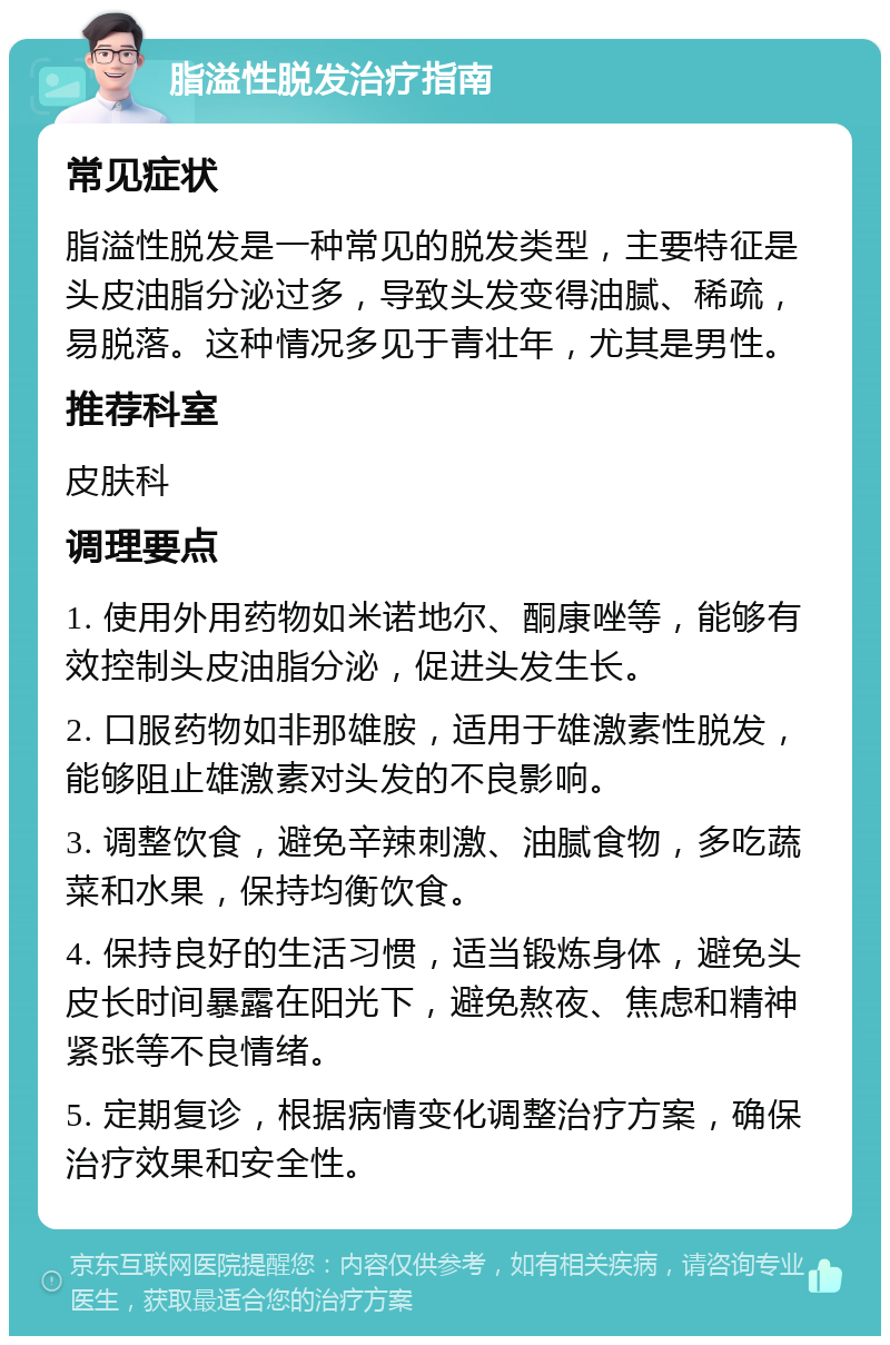 脂溢性脱发治疗指南 常见症状 脂溢性脱发是一种常见的脱发类型，主要特征是头皮油脂分泌过多，导致头发变得油腻、稀疏，易脱落。这种情况多见于青壮年，尤其是男性。 推荐科室 皮肤科 调理要点 1. 使用外用药物如米诺地尔、酮康唑等，能够有效控制头皮油脂分泌，促进头发生长。 2. 口服药物如非那雄胺，适用于雄激素性脱发，能够阻止雄激素对头发的不良影响。 3. 调整饮食，避免辛辣刺激、油腻食物，多吃蔬菜和水果，保持均衡饮食。 4. 保持良好的生活习惯，适当锻炼身体，避免头皮长时间暴露在阳光下，避免熬夜、焦虑和精神紧张等不良情绪。 5. 定期复诊，根据病情变化调整治疗方案，确保治疗效果和安全性。