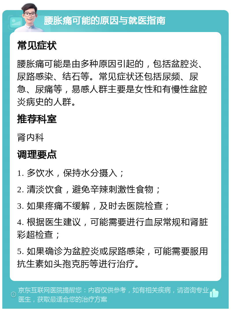 腰胀痛可能的原因与就医指南 常见症状 腰胀痛可能是由多种原因引起的，包括盆腔炎、尿路感染、结石等。常见症状还包括尿频、尿急、尿痛等，易感人群主要是女性和有慢性盆腔炎病史的人群。 推荐科室 肾内科 调理要点 1. 多饮水，保持水分摄入； 2. 清淡饮食，避免辛辣刺激性食物； 3. 如果疼痛不缓解，及时去医院检查； 4. 根据医生建议，可能需要进行血尿常规和肾脏彩超检查； 5. 如果确诊为盆腔炎或尿路感染，可能需要服用抗生素如头孢克肟等进行治疗。