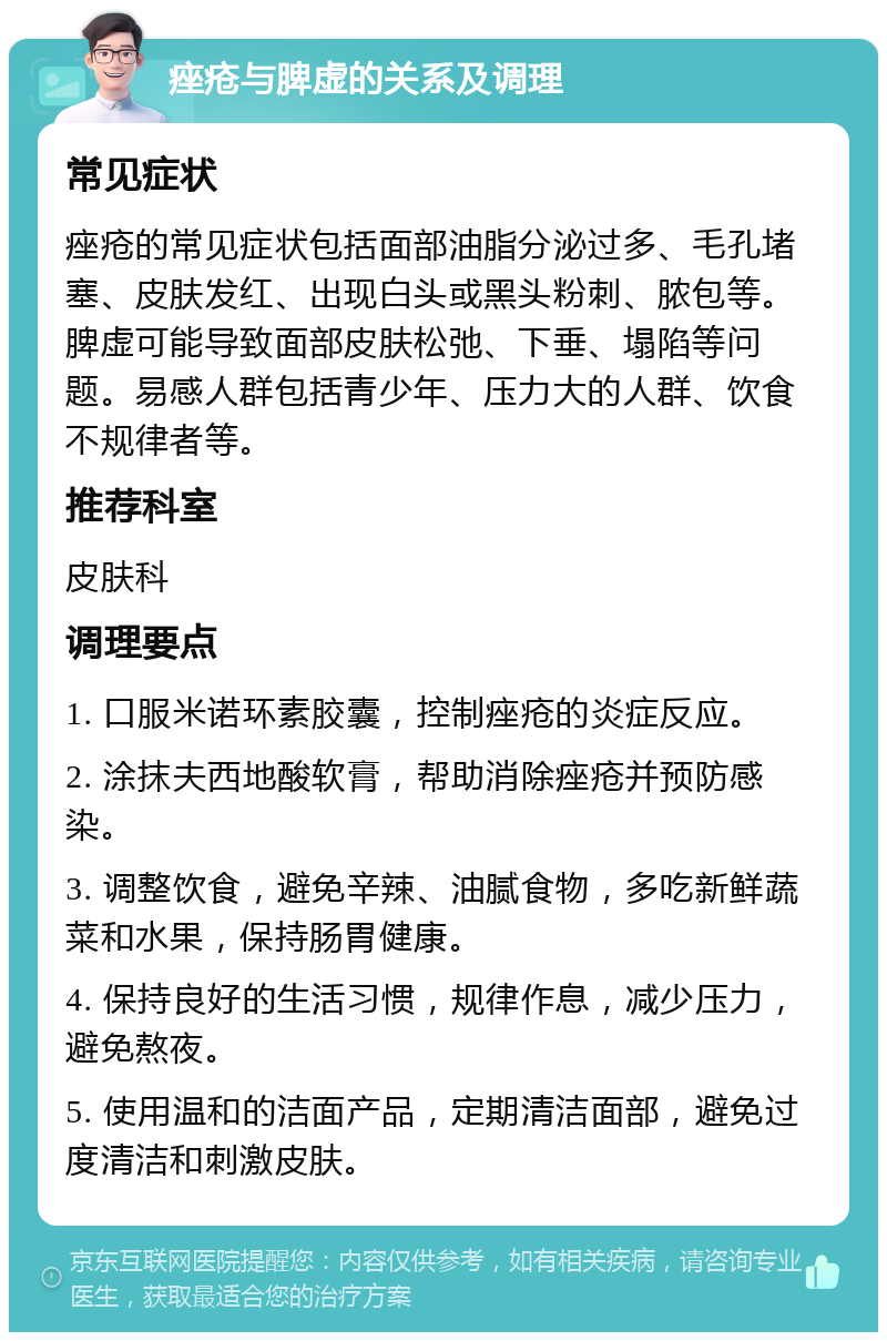 痤疮与脾虚的关系及调理 常见症状 痤疮的常见症状包括面部油脂分泌过多、毛孔堵塞、皮肤发红、出现白头或黑头粉刺、脓包等。脾虚可能导致面部皮肤松弛、下垂、塌陷等问题。易感人群包括青少年、压力大的人群、饮食不规律者等。 推荐科室 皮肤科 调理要点 1. 口服米诺环素胶囊，控制痤疮的炎症反应。 2. 涂抹夫西地酸软膏，帮助消除痤疮并预防感染。 3. 调整饮食，避免辛辣、油腻食物，多吃新鲜蔬菜和水果，保持肠胃健康。 4. 保持良好的生活习惯，规律作息，减少压力，避免熬夜。 5. 使用温和的洁面产品，定期清洁面部，避免过度清洁和刺激皮肤。