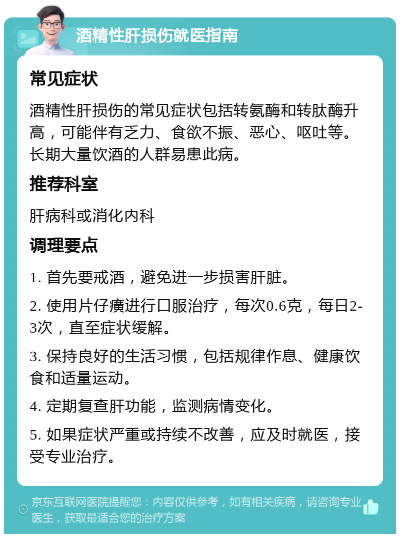 酒精性肝损伤就医指南 常见症状 酒精性肝损伤的常见症状包括转氨酶和转肽酶升高，可能伴有乏力、食欲不振、恶心、呕吐等。长期大量饮酒的人群易患此病。 推荐科室 肝病科或消化内科 调理要点 1. 首先要戒酒，避免进一步损害肝脏。 2. 使用片仔癀进行口服治疗，每次0.6克，每日2-3次，直至症状缓解。 3. 保持良好的生活习惯，包括规律作息、健康饮食和适量运动。 4. 定期复查肝功能，监测病情变化。 5. 如果症状严重或持续不改善，应及时就医，接受专业治疗。