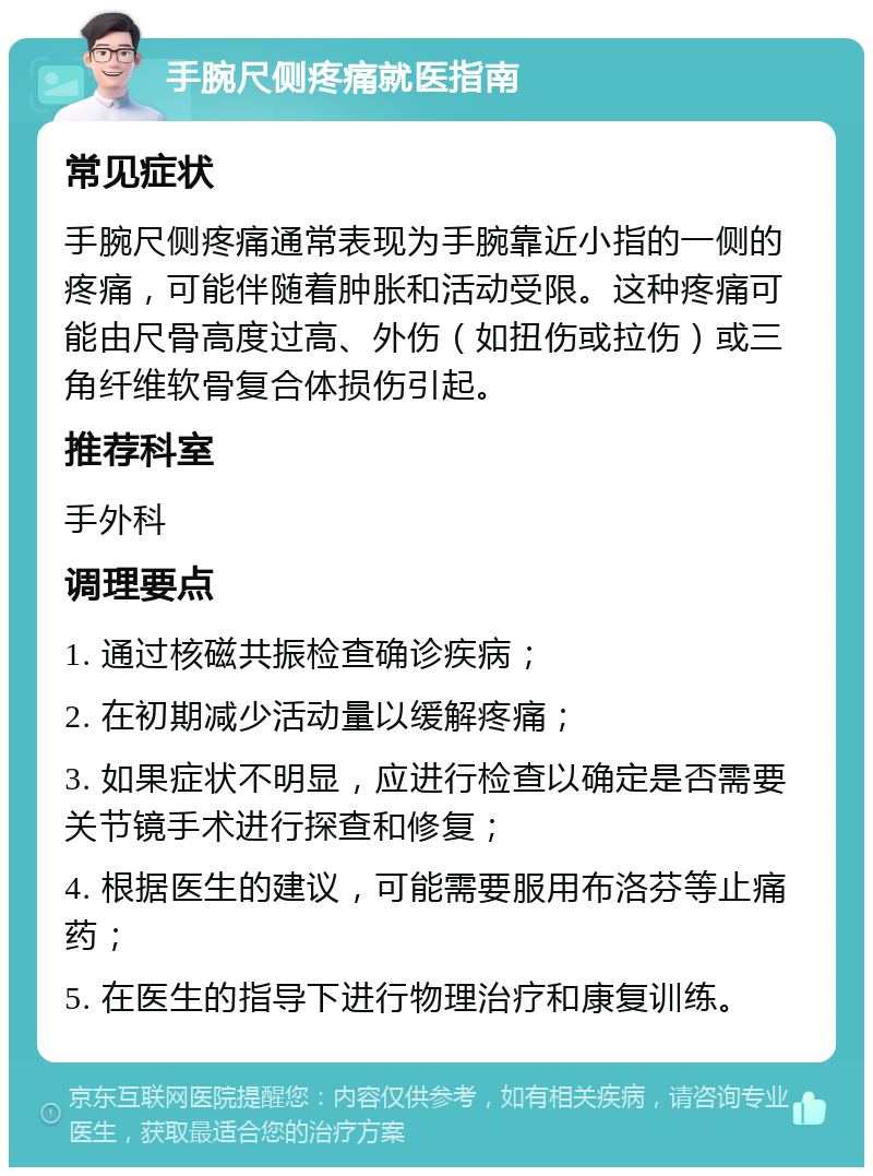 手腕尺侧疼痛就医指南 常见症状 手腕尺侧疼痛通常表现为手腕靠近小指的一侧的疼痛，可能伴随着肿胀和活动受限。这种疼痛可能由尺骨高度过高、外伤（如扭伤或拉伤）或三角纤维软骨复合体损伤引起。 推荐科室 手外科 调理要点 1. 通过核磁共振检查确诊疾病； 2. 在初期减少活动量以缓解疼痛； 3. 如果症状不明显，应进行检查以确定是否需要关节镜手术进行探查和修复； 4. 根据医生的建议，可能需要服用布洛芬等止痛药； 5. 在医生的指导下进行物理治疗和康复训练。