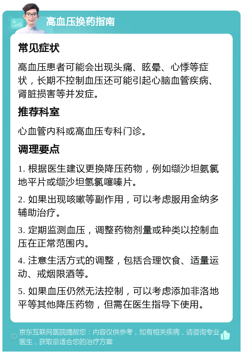 高血压换药指南 常见症状 高血压患者可能会出现头痛、眩晕、心悸等症状，长期不控制血压还可能引起心脑血管疾病、肾脏损害等并发症。 推荐科室 心血管内科或高血压专科门诊。 调理要点 1. 根据医生建议更换降压药物，例如缬沙坦氨氯地平片或缬沙坦氢氯噻嗪片。 2. 如果出现咳嗽等副作用，可以考虑服用金纳多辅助治疗。 3. 定期监测血压，调整药物剂量或种类以控制血压在正常范围内。 4. 注意生活方式的调整，包括合理饮食、适量运动、戒烟限酒等。 5. 如果血压仍然无法控制，可以考虑添加非洛地平等其他降压药物，但需在医生指导下使用。