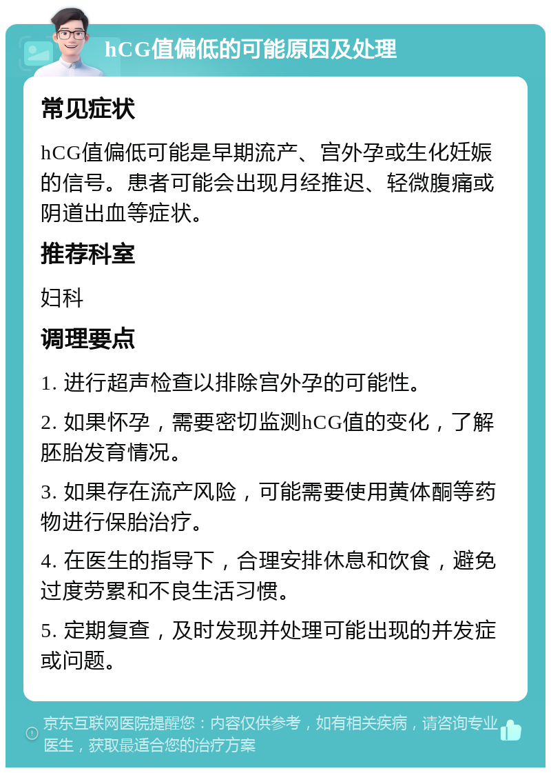 hCG值偏低的可能原因及处理 常见症状 hCG值偏低可能是早期流产、宫外孕或生化妊娠的信号。患者可能会出现月经推迟、轻微腹痛或阴道出血等症状。 推荐科室 妇科 调理要点 1. 进行超声检查以排除宫外孕的可能性。 2. 如果怀孕，需要密切监测hCG值的变化，了解胚胎发育情况。 3. 如果存在流产风险，可能需要使用黄体酮等药物进行保胎治疗。 4. 在医生的指导下，合理安排休息和饮食，避免过度劳累和不良生活习惯。 5. 定期复查，及时发现并处理可能出现的并发症或问题。