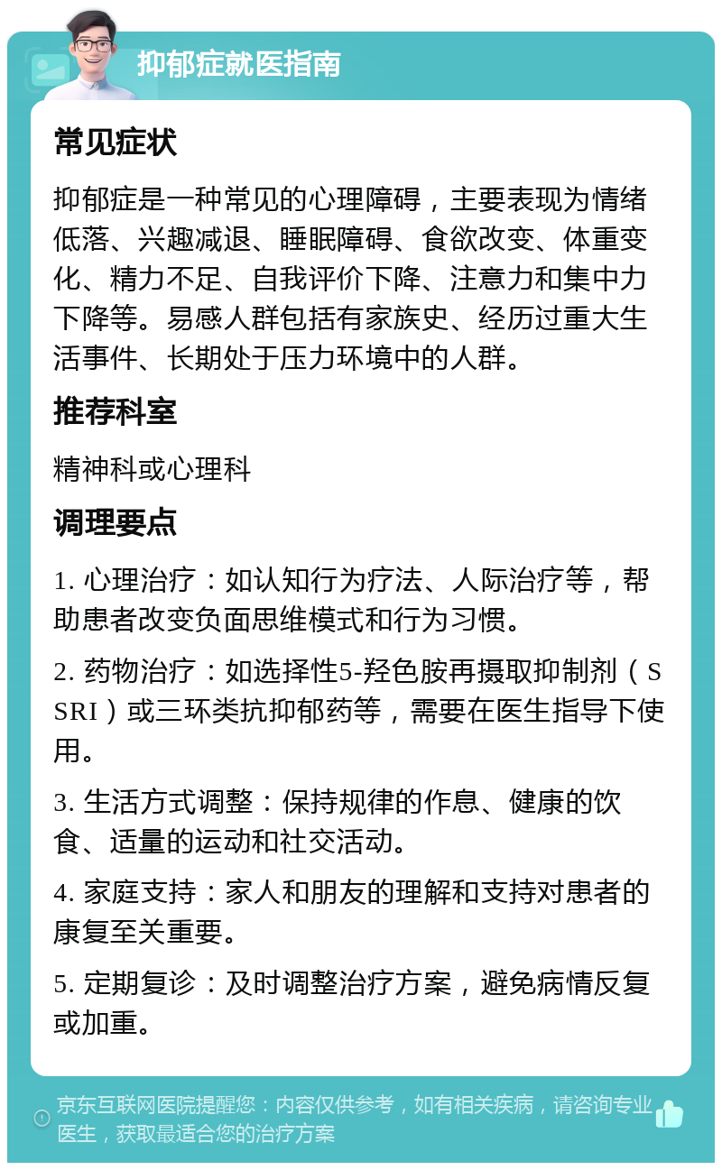 抑郁症就医指南 常见症状 抑郁症是一种常见的心理障碍，主要表现为情绪低落、兴趣减退、睡眠障碍、食欲改变、体重变化、精力不足、自我评价下降、注意力和集中力下降等。易感人群包括有家族史、经历过重大生活事件、长期处于压力环境中的人群。 推荐科室 精神科或心理科 调理要点 1. 心理治疗：如认知行为疗法、人际治疗等，帮助患者改变负面思维模式和行为习惯。 2. 药物治疗：如选择性5-羟色胺再摄取抑制剂（SSRI）或三环类抗抑郁药等，需要在医生指导下使用。 3. 生活方式调整：保持规律的作息、健康的饮食、适量的运动和社交活动。 4. 家庭支持：家人和朋友的理解和支持对患者的康复至关重要。 5. 定期复诊：及时调整治疗方案，避免病情反复或加重。